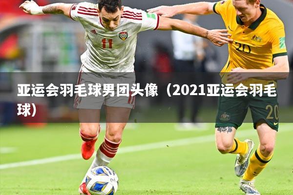 亚运会羽毛球男团头像（2021亚运会羽毛球）