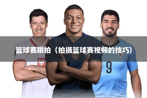 篮球赛跟拍（拍摄篮球赛视频的技巧）