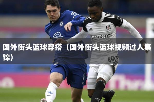 国外街头篮球穿搭(国外街头篮球视频过人集锦)