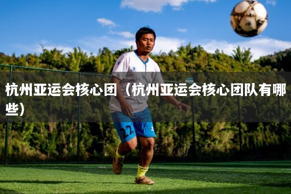 杭州亚运会核心团(杭州亚运会核心团队有哪些)