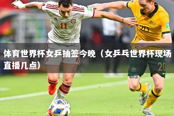 体育世界杯女乒抽签今晚（女乒乓世界杯现场直播几点）