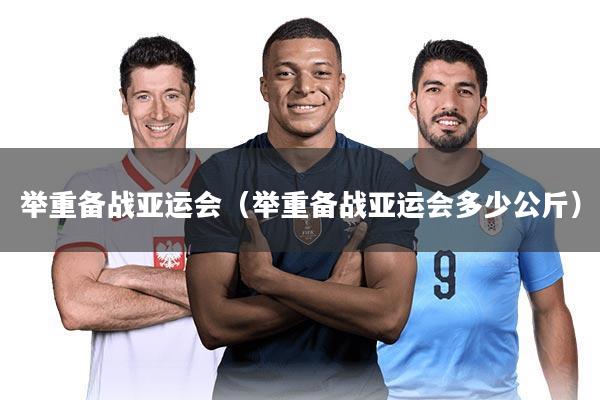 举重备战亚运会（举重备战亚运会多少公斤）