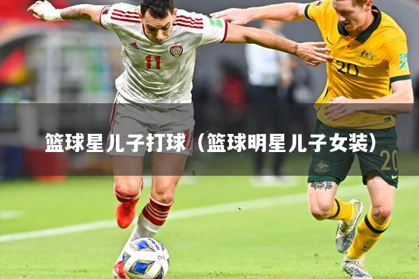 篮球星儿子打球（篮球明星儿子女装）