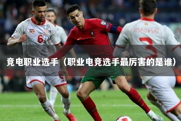 竞电职业选手（职业电竞选手最厉害的是谁）